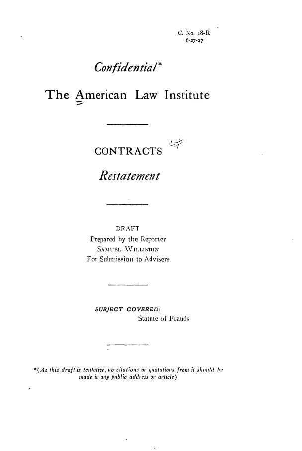 handle is hein.ali/contract0022 and id is 1 raw text is: C. No. 1S-R
6-27-27
Confidential*
The American Law Institute

CONTRACTS

Restatement
DRAFT
Prepared by the Reporter
SAMUEL \VILLISTON
For Submission to Advisers
SUBJECT COVERED:
Statute of Frauds
*(As this draft is tenlati'e, no citations or quotations from it shold  be
Yiiadc in any public address or article)


