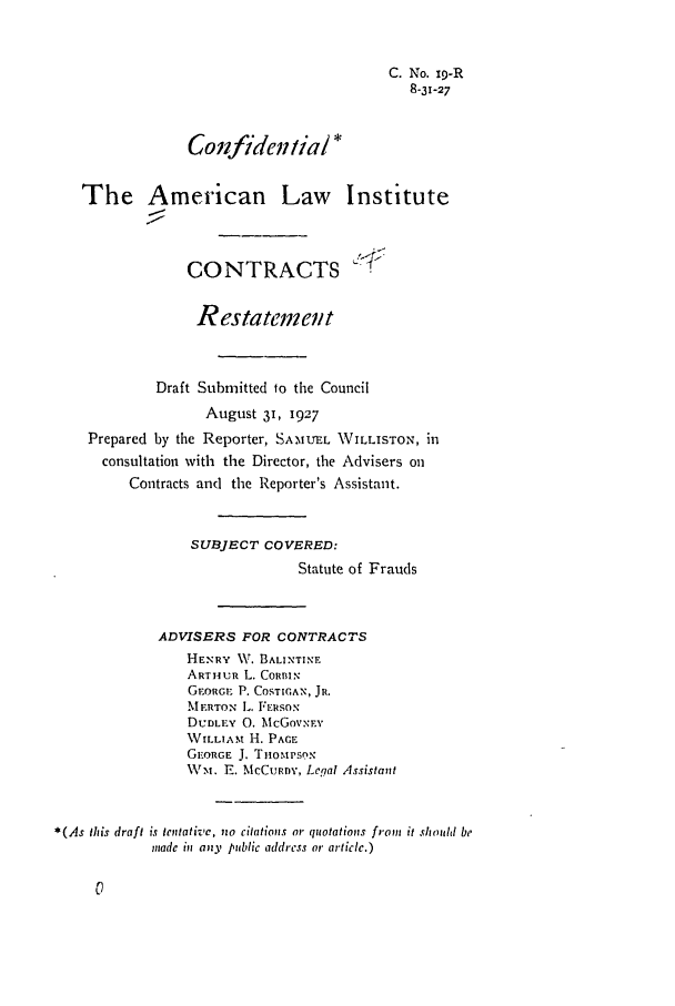 handle is hein.ali/contract0023 and id is 1 raw text is: C. No. x9-R
8-31-27
Confiden/ial *
The American Law Institute
CONTRACTS
Restatement
Draft Submitted to the Council
August 31, 1927
Prepared by the Reporter, SAMUEL WILLISTON, in
consultation with the Director, the Advisers on
Contracts and the Reporter's Assistant.
SUBJECT COVERED:
Statute of Frauds
ADVISERS FOR CONTRACTS
HENRY W,\. BALINTINF
ART1UR L. CORBIN
G1.ORGr. P. COSTIGAN, JR.
MERTON L. FERSON
DUDLEY 0. McGovxEv
WILLIAM H. PACE
GEORGE J. TiiOMPSON
\Vrx. E. McCuRnv, Legal Assistant
*(As this draft is tentative, nzo citations or quotations from it shidd be
made in any public address or article.)


