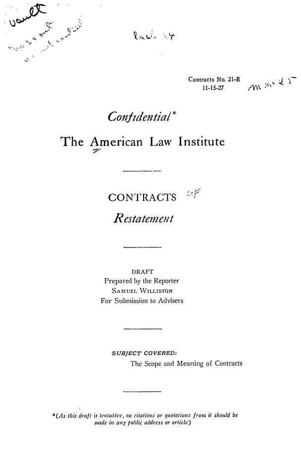 handle is hein.ali/contract0026 and id is 1 raw text is: - a.y

~Lt

Q .,.y-

Contracts No. 21-R
11-15-27

Conjidential *
The American Law Institute
CONTRACTS               .<
Restatement
DRAFT
Prepared by the Reporter
SAMUEL WILLISTON
For Submission to Advisers
SUBJECT COVERED:
The Scope and Meaning of Contracts
*(As this draft is tentative, no citations or quotations front it should be
Inade in any public address or article)


