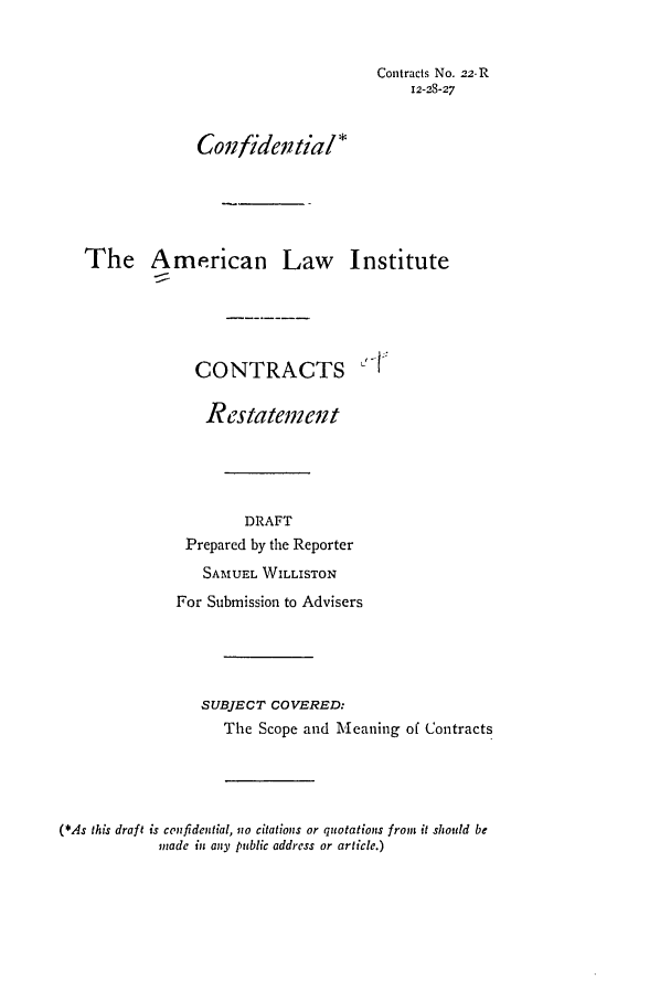 handle is hein.ali/contract0027 and id is 1 raw text is: Contracts No. 22-R
12-28-27
Conifidential*
The American Law Institute
CONTRACTS
Restatement
DRAFT
Prepared by the Reporter
SAMUEL WILLISTON
For Submission to Advisers
SUBJECT COVERED:
The Scope and Meaning of Contracts
(*As this draft is confidential, no citations or quotations from it should be
madc in any public address or article.)


