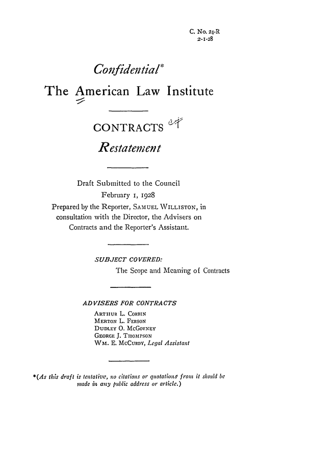 handle is hein.ali/contract0029 and id is 1 raw text is: C. No. 24-R
z--28
Confidential
The American Law Institute
CONTRACTS
Restatement
Draft Submitted to the Council
February i, 1928
Prepared by the Reporter, SAMUEL WILLISTON, in
consultation with the Director, the Advisers on
Contracts and the Reporter's Assistant.
SUBJECT COVERED:
The Scope and Meaning of Contracts
ADVISERS FOR CONTRACTS
ARTiHUR L. CORBIN
MERTON L. FERSON
DUDLEY 0. McGOVNEY
GEORGE J. THoMPSoN
Wm. E. MCCURDY, Legal Assistant
*(As this draft is tentative, iio citations or quotation from it should be
nade in any public address or article.)


