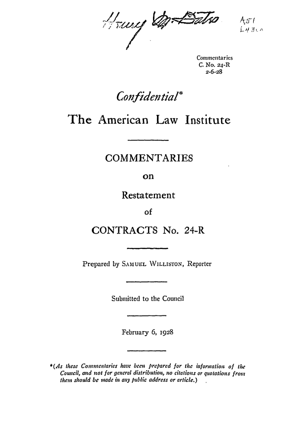 handle is hein.ali/contract0030 and id is 1 raw text is: Commentaries
C. No. 24-R
2-6-28
Confidential*
The American Law Institute
COMMENTARIES
on
Restatement
of
CONTRACTS No. 24-R

Vt
I,

Prepared by SAMUEL WILLISTON, Reporter
Submitted to the Council
February 6, 1928
* (As these Commentaries have been prepared for the information of Ilw
Council, and not for general distribution, no citations or quotations from
them should be made in any public address or article.)


