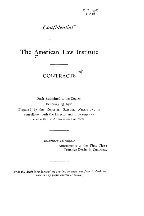 handle is hein.ali/contract0031 and id is 1 raw text is: C. No. 25-R
2-15-28
Confidential*
The American Law Institute
CONTRACTS
Draft Submitted to the Council
February 15, 1928
Prepared by the Reporter, SATMUL       WILLISTON, in
consultation with the Director and in correspond-
ence with the Advisers on Contracts.
SUBJECT COVERED:
Amendments to the First Three
Tentative Drafts in Contracts.
(*.4s this draft is con:fidential, no citations or quotations from it should ie
made in any public address or article.)


