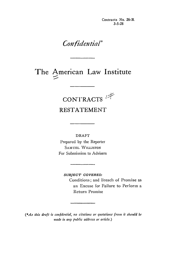 handle is hein.ali/contract0032 and id is 1 raw text is: Contracts No. 26-R
3-5-28
Confidential
The American Law Institute
CONTRACTS  ''
RESTATEMENT
DRAFT
Prepared by the Reporter
SAMUEL WILLISTON
For Submission to Advisers
SUBJECT COVERED:
Conditions; and Breach of Promise as
an Excuse for Failure to Perform a
Return Promise
(*As this draft is confidential, no citations or quotations. from it should be
made in any public address or article.)



