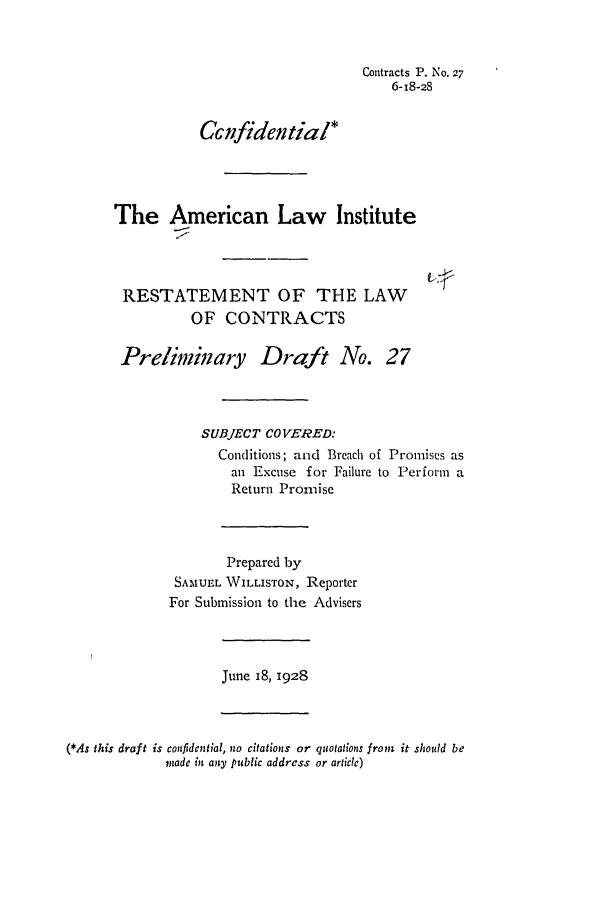 handle is hein.ali/contract0033 and id is 1 raw text is: Contracts P. No. 27
6-18-28
CGifidential*
The American Law Institute
RESTATEMENT OF THE LAW
OF CONTRACTS
Prelimiary Draft No. 27
SUBJECT COVERED:
Conditions; and Breach of Promises as
an Excuse for Failure to Perform a
Return Promise
Prepared by
SAMUEL WILLISTON, Reporter
For Submission to the Advisers

June I8, 1928

(*As this draft is confidential, no citations or quotations from it should be
made in any public address or articc)


