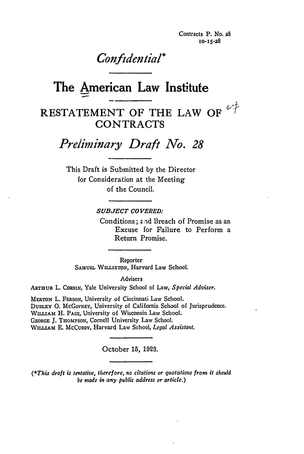 handle is hein.ali/contract0034 and id is 1 raw text is: Contracts P. No. 28
10-15-28
Confidential*
The American Law Institute
RESTATEMENT OF THE LAW OF d--J
CONTRACTS
Preliminary Draft No. 28
This Draft is Submitted by the Director
for Consideration at the Meeting
of the Council.
SUBJECT COVERED:
Conditions; z rid Breach of Promise as an
Excuse for Failure to Perform a
Return Promise.
Reporter
SAMUEL WILLISTON, Harvard Law School.
Advisers
ARTHUR L. CORBIN, Yale University School of Law, Special Adviser.
MERaox L. FERSON, University of Cincinnati Law School.
DUDLEY 0. McGOVNEY, University of California School of Jurisprudence.
WILLIAM H. PAGE, University of Wisconsin Law School.
GEORGE J. THOmPSON, Cornell University Law School.
Wnxu.Am E. MCCURDY, Harvard Law School, Legal Assistant.
October 15, 1923.
(*This draft is tentative, therefore, no citations or quotations from it should
be made in any public address or article.)


