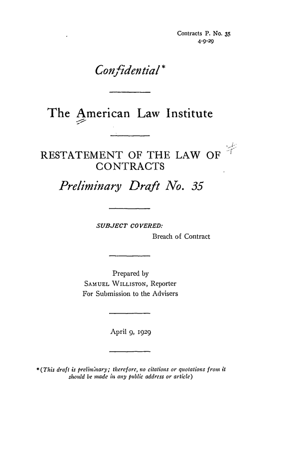 handle is hein.ali/contract0041 and id is 1 raw text is: Contracts P. No. 35
4-9-29
Confidential*
The American Law Institute
RESTATEMENT OF THE LAW OF
CONTRACTS
Preliminary Draft No. 35
SUBJECT COVERED:
Breach of Contract
Prepared by
SAMUEL WILLISTON, Reporter
For Submission to the Advisers
April 9, 1929
*(This draft is prelim,'nary; therefore, no citations or quotations from it
should be made in any public address or article)


