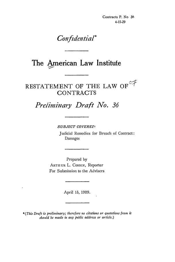 handle is hein.ali/contract0042 and id is 1 raw text is: Contracts P. No 36
4-15-29
Confidential*
The American Law Institute
RESTATEMENT OF THE LAW OF
CONTRACTS
Preliminary Draft No. 36
SUBJECT COVERED:
Judicial Remedies for Breach of Contract:
Damages
Prepared by
ARTHUR L. CORBIN, Reporter
For Submission to the Advisers
April 15, 1929.
*(This Draft is prcliminary; therefore no citations or quotations from it
should be made in any public address or article.)


