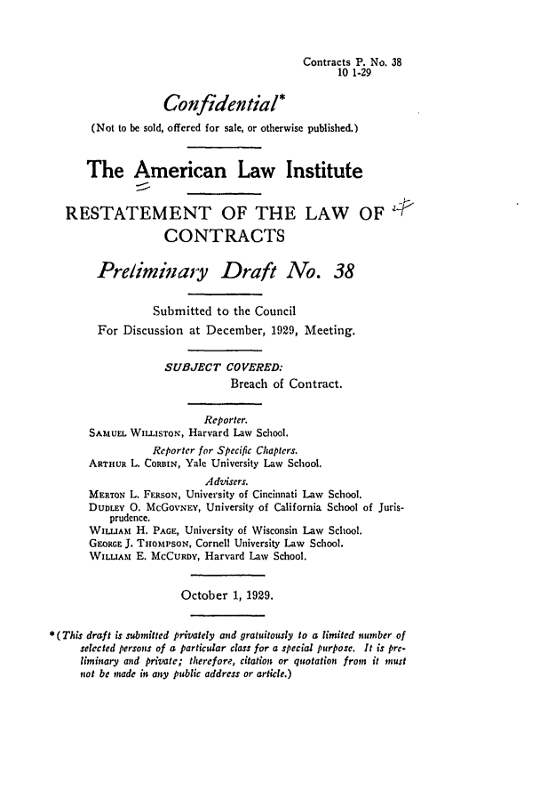 handle is hein.ali/contract0044 and id is 1 raw text is: Contracts P. No. 38
10 1-29
Confidential*
(Not to be sold, offered for sale, or otherwise published.)
The American Law Institute
RESTATEMENT OF THE LAW OF P<
CONTRACTS
Preliminary Draft No. 38
Submitted to the Council
For Discussion at December, 1929, Meeting.
SUBJECT COVERED:
Breach of Contract.
Reporter.
SAMUEL WILLISTON, Harvard Law School.
Reporter for Specific Chapters.
ARTHUR L. CORBIN, Yale University Law School.
Advisers.
MERTON L. FERSON, University of Cincinnati Law School.
DuDLEY 0. McGovNEY, University of California School of Juris-
prudence.
WILLIAM H. PAGE, University of Wisconsin Law School.
GEORGE J. THOmPSON, Cornell University Law School.
WILLIArM E. MCCURDY, Harvard Law School.
October 1, 1929.
*(This draft is submitted privately and gratuitously to a limited number of
selected persons of a particular class for a special purpose. It is pre-
liminary and private; therefore, citation or quotation from it must
not be made it any public address or article.)


