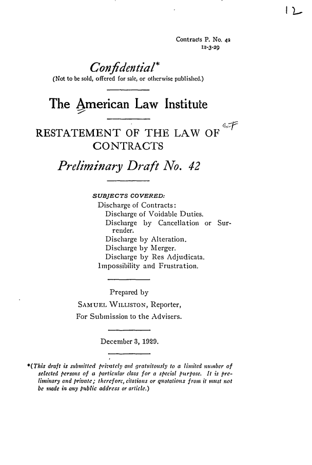 handle is hein.ali/contract0048 and id is 1 raw text is: I L

Contracts P. No. 42
I2-3-29
Confidential*
(Not to be sold, offered for sale, or otherwise published.)
The American Law Institute
RESTATEMENT OF THE LAW OF
CONTRACTS
Preliminary Draft No. 42
SUBJECTS COVERED:
Discharge of Contracts:
Discharge of Voidable Duties.
Discharge by    Cancellation or Sur-
render.
Discharge by Alteration.
Discharge by Merger.
Discharge by Res Adjudicata.
Impossibility and Frustration.
Prepared by
SAM UEL WILLISTON, Reporter,
For Submission to the Advisers.
December 3, 1929.
*(This draft is submitted prizvately anid gratuitously to a limited numnber of
selected personis of a particular class for a special purpose. It is pre-
limiary and private; therefore, citations or quotations from it must not
be  ndc it any public address or article.)


