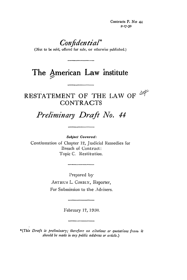 handle is hein.ali/contract0050 and id is 1 raw text is: Contracts P. No 44
2-17-30
Confidential*
(Not to be sold, offered for sale, or otherwise publisheld.)
The American Law institute
RESTATEMENT OF THE LAW OF
CONTRACTS
Preliminary Draft No. 44
Subject Covered:
Continuation of Chapter 12, Judicial Remedies for
Breach of Contract:
Topic C. Restitution.
Prepared by
ARTHuiz L. CoRBiN, Reporter,
For Submission to the Advisers.
February 17, 1930.
*(TIis Draft is preliminary; therefore no citations or quotations froin it
should be made in any public address or article.)


