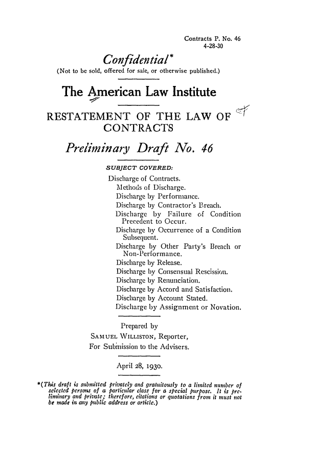 handle is hein.ali/contract0052 and id is 1 raw text is: Contracts P. No. 46
4-28-30
Confidential*
(Not to be sold, offered for sale, or otherwise published.)
The American Law Institute
RESTATEMENT OF THE LAW OF
CONTRACTS
Preliminary Draft No. 46
SUBJECT COVERED:
Discharge of Contracts.
Methods of Discharge.
Discharge by Performance.
Discharge by Contractor's Breach.
Discharge by    Failure of Condition
Precedent to Occur.
Discharge by Occurrence of a Condition
Subsequent.
Discharge by Other Party's Breach or
Non-Performance.
Discharge by Release.
Discharge by Consensual Rescission.
Discharge by Renunciation.
Discharge by Accord and Satisfaction.
Discharge by Account Stated.
Discharge by Assignment or Novation.
Prepared by
SAMUEL WILLISTON, Reporter,
For Submission to the Advisers.
April 28, 1930.
*(Tis draft is submitted privately and gratuitously to a limited nunber of
selected persrns of a particular class for a special purpose. It is pre-
liminary and private; therefore, citations or quotations from it must not
be made it any public address or article.)


