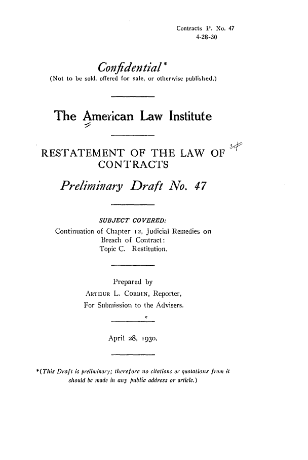 handle is hein.ali/contract0053 and id is 1 raw text is: Contracts P. No. 47
4-28-30
Confidential *
(Not to be sold, offered for sale, or otherwise published.)
The American Law Institute
RESTATEMENT OF THE LAW OF
CONTRACTS
Preliminary Draft No. 47
SUBJECT COVERED:
Continuation of Chapter 12, Judicial Remedies on
Breach of Contract:
Topic C. Restitution.
Prepared by
ARTHxUR L. CORBIN, Reporter,
For Submission to the Advisers.
April 28, 1930.

*( This Draft is prcliminary; therefore no citations or qaotations from it
should be made in any public address or article.)


