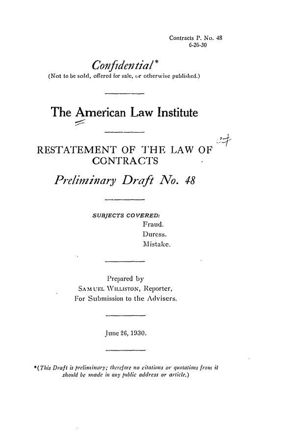 handle is hein.ali/contract0054 and id is 1 raw text is: Contracts P. No. 48
6-26-30
Conf/den tia! *
(Not to be sold, offered for sale, or otherwise published.)
The American Law Institute
RESTATEMENT OF THE LAW OF
CONTRACTS
Pre/inzi;ary Draft No. 48
SUBJECTS COVERED:
Fraud.
Duress.
Mistake.
Prepared by
SAMUEL VILLISTON, Reporter,
For Submission to the Advisers.
June 26, 1930.
*(This Draft is preliminary; therefore no citations or quotations from it
should be made in any public address or article.)


