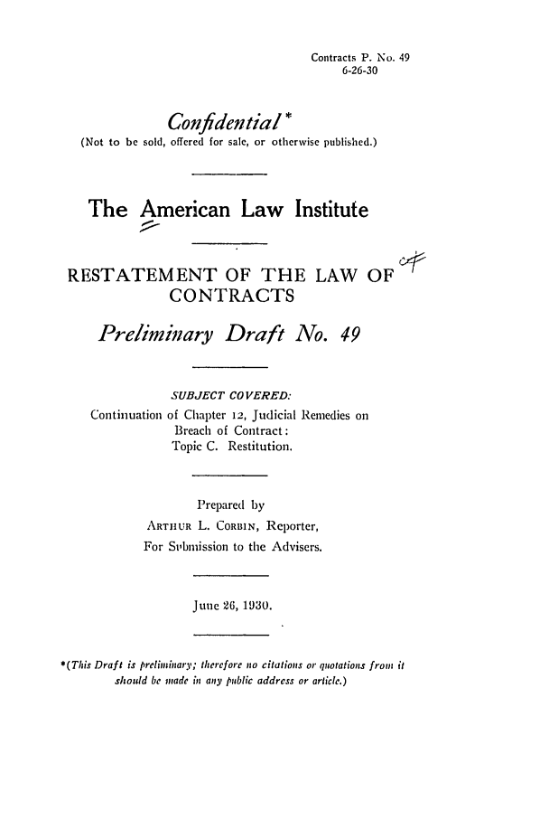 handle is hein.ali/contract0055 and id is 1 raw text is: Contracts P. No. 49
6-26-30
Confidential*
(Not to be sold, offered for sale, or otherwise published.)
The American Law Institute
RESTATEMENT OF THE LAW OF
CONTRACTS
Preliminary Draft No. 49
SUBJECT CO VERED:
Continuation of Chapter 12, Judicial Remedies on
Breach of Contract:
Topic C. Restitution.
Prepared by
ARTHUR L. CORBIN, Reporter,
For Stbmission to the Advisers.
June 26, 1930.
*(This Draft is preliminary; thcrefore no citations or quotations from it
should be made in any public address or article.)


