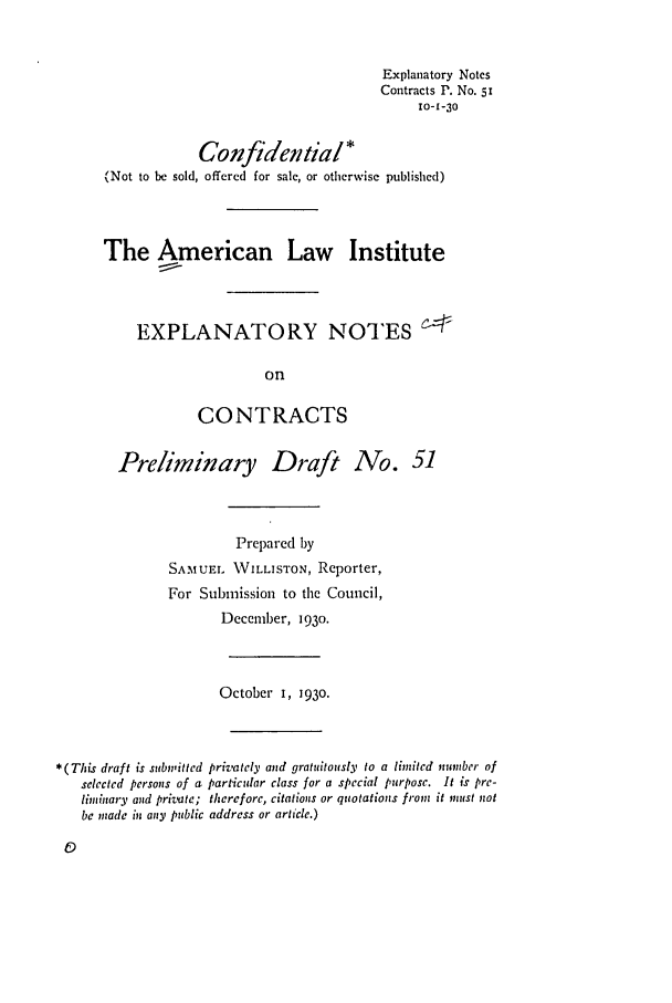 handle is hein.ali/contract0058 and id is 1 raw text is: Explanatory Notes
Contracts P. No. 51
10-1-30
Confidential *
(Not to be sold, offered for sale, or otherwise published)
The American Law Institute
EXPLANATORY NOTES L
on
CONTRACTS
Preliminary Draft No. 51
Prepared by
SAMUEL WILLISTON, Reporter,
For Submission to the Council,
December, 1930.
October I, 1930.
*(This draft is submitted prizately and gratuitously to a limited number of
selected persons of a particular class for a special purpose. It is pre-
liminary and private; therefore, citations or quotations front it mut! not
be made in any public address or article.)


