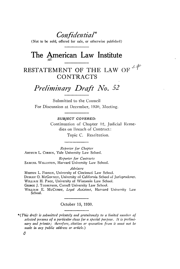handle is hein.ali/contract0059 and id is 1 raw text is: Con.fidential*
(Not to be sold, offered for sale, or otherwise published)
The American Law Institute
RESTATEMENT OF THE LAW OF
CONTRACTS
Prelininary Draft No. 52
Submitted to the Council
For Discussion at December, 1930, \Iecting.
SUBJECT COVERED:
Continuation of Chapter 12, judicial Remne-
dies oi lBreach of Contract:
Topic C. Restitution.
Reporter for Clapter
ARTHUR L. CoRBIN, Yale University Law School.
Reporter for Contracts
SAMIUE. VILLISTO., Harvard University Law School.
Advisers
MERTON L. PERSON, University of Cincinnati Law School.
DUDLEY 0. McGOVNL'Y, University of California School of Jurisprudence.
WILLIAM H. PAGE, University of Wisconsin Law School.
GEORGE J. THOMPSON, Cornell University Law School.
WILLIAMt E. MCCURDY, Legal Ass*stant, Harvard Univcrsity Law
School.
October 15, 1930.
*(This draft is submnitted privatcly and gratuitously to a limited number of
selected persons of a particular class for a special purpose. It is prelimi-
nary and prizate; therefore, citation or qnotation from it must not be
made in any public address or article.)


