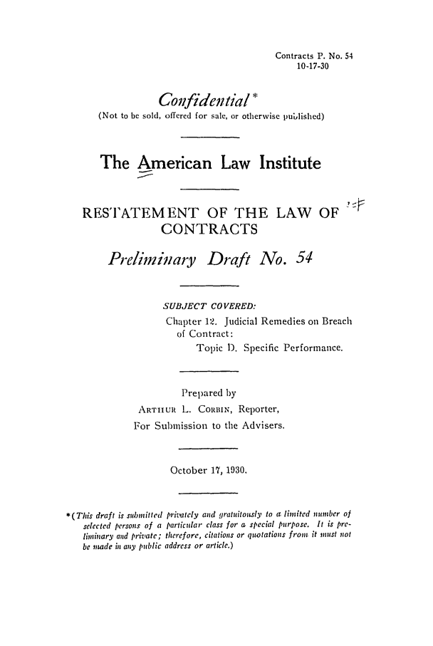handle is hein.ali/contract0061 and id is 1 raw text is: Contracts P. No. 54
10-17-30
Coifidential*
(Not to be sold, offered for sale, or otherwise published)
The American Law Institute
RESTATEMENT OF THE LAW OF
CONTRACTS
Prelimiinary Draft No. 54
SUBJECT COVERED:
Chapter 12. Judicial Remedies on Breach
of Contract:
Topic 1). Specific Performance.
Prepared 1)y
ARTIHUR L. CORBIN, Reporter,
For Submission to the Advisers.
October 17, 1930.
* (This draft is submitted privately and gratuitotsly to a limited number of
selected persons of a particular class for a special purpose. It is pre-
limuinary and private; therefore, citations or quotations from it must not
be imde in any public address or article.)


