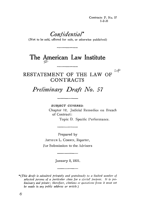 handle is hein.ali/contract0064 and id is 1 raw text is: Contracts P. No. 57
1-2-31

Contidential*
(Not to be sold, offered for sale, or otherwise published)
The American Law Institute
RESTATEMENT OF THE LAW OF
CONTRACTS
Preliminary Draft No. 57
SUBJECT COVERED:
Chapter 12. Judicial Remedies oii Breach
of Contract:
Topic D. Specific Performance.
Prepared by
ARTIIuR L. CORBIN, Reporter,
For Submission to the Advisers
January 2, 1931.
*(This draft is submitted privately and gratuitously to a limited munber of
selected persons of a particular class for a speciar purpose. It is pre-
liminary and priate; therefore, citations or quotations from it must not
be made in any public address or article.)



