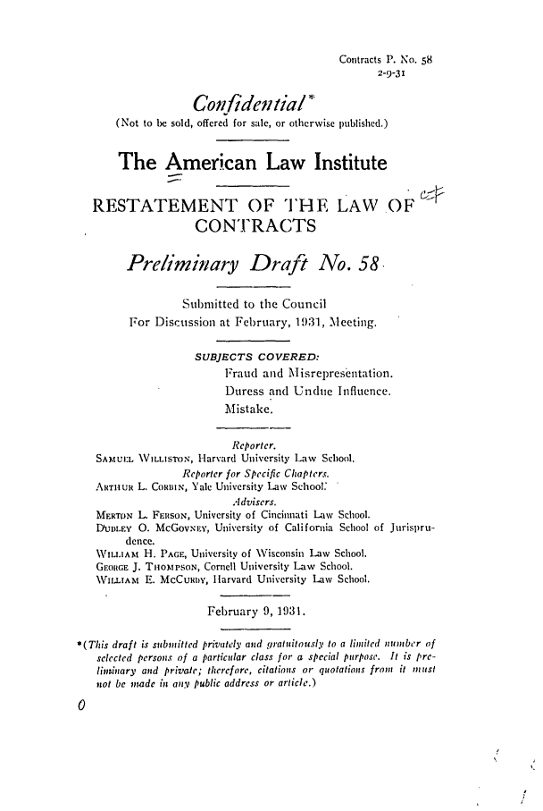 handle is hein.ali/contract0065 and id is 1 raw text is: Contracts P. No. 58
2-9-31

Confidential
(Not to be sold, offered for sale, or otherwise published.)
The American Law Institute
RESTATEMENT OF THE LAW OF
CONTRACTS
Preliminary Draft No. 58
Submitted to the Council
For Discussion at February, 1931, Meeting.
SUBJECTS COVERED:
Fraud and Misrepresentation.
Duress and Undue Influence.
Mistake.
Reporter.
SAM :L   ILLISrON, Harvard University Liw School.
Reporter for Specific Chapters.
ARTHUR L. CORIN, Yale University Law School:
Advisers.
MERTON L. FERSON, University of Cincinnati Law School.
D/UDLEY 0. McGovsI.v, University of California School of Jurispru-
dence.
\VILIAM H. PAGE, University of Visconsin Law School.
GEORGE J. TiioiPSON, Cornell University Law School.
VILLIAm E. MCCURDY, Harvard University Law School.
February 9,1931.
*(This draft is submitted privately and gratuitouslv to a limited number of
selected persons of a particular class for a special purpose. It is pre-
lininary and private; therefore, citations or quotations from it must
not be made in any public address or article.)
0


