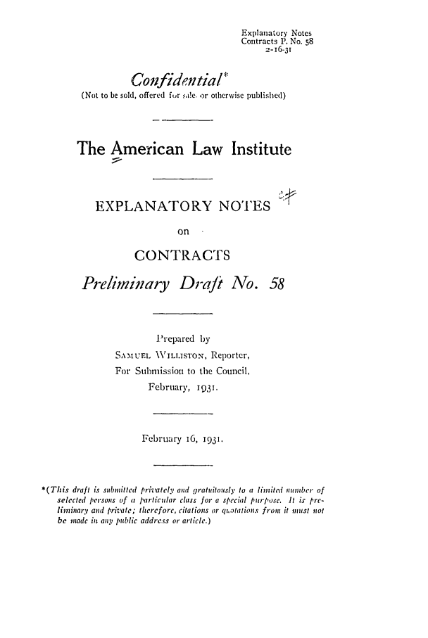 handle is hein.ali/contract0066 and id is 1 raw text is: Explanatory Notes
Contracts P. No. 58
2-16-31
Confidential*
(Not to be sold, offered fur a!e .or otherwise published)
The American Law Institute
EXPLANATORY NOTES
on
CONTRACTS
Preliminary Draft No. 58
Prepared by
SA.MUEL \VILLISTON, Reporter,
For Submission to the Council,
February, 1931.
February 16, 1931.
*(This draft is submitted privately and gratuitously to a limited number of
selected persons of a particular class for a special purpose. It is pre-
liminary and private; therefore, citations or qtatalions from it must not
be inode in any public address or article.)


