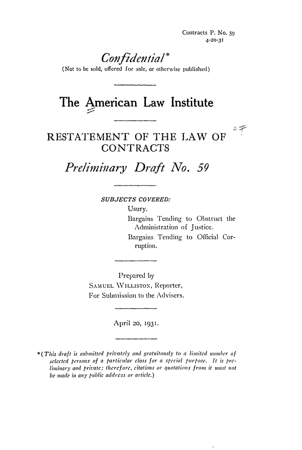 handle is hein.ali/contract0067 and id is 1 raw text is: Contracts P. No. 59
4-20-3T
Confideitial*
(Not to be sold, offered for sale, or otherwise published)
The American Law Institute
RESTATEMENT OF THE LAW OF
CONTRACTS
Prelimikiary Draft No. 59
SUBJECTS COVERED:
Usury.
Bargains Teuding to Obstruct the
Administration of Justice.
Bargains Tending to Official Cor-
ruption.
Prepared by
SAMUEL \WILLISTON, Reporter,
For Submission to the Advisers.
April 20, 1931.
*(This draft is submitted privately and gratuitously to a limited millber of
selected persons of a particular class for a special purpose. It is pre-
liminary and private; therefore, citations or quotations from it must not
be made in any public address or article.)


