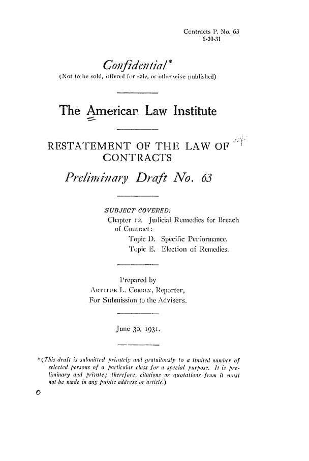 handle is hein.ali/contract0071 and id is 1 raw text is: Ccntracts '. No. 63
6-30-31
Covfideeiial*
(Not to be sold, offered for sale, or otherwise published)
The Americal Law Institute
RESTATEMENT OF THE LAW OF
CONTRACTS
Preliminary Draft No. 63
SUBJECT COVERED:
Chapter 12. Judicial Remedies for Breach
of Contract:
Topic 1). Specific Performance.
Topic E. Election of Remedies.
Prepared by
ARTHUR L. CoRmimN, Reporter,
For Submission to the Advisers.
June 30, 1931.
*(This draft is submitted privately and gratuitously to a limitcd number of
sclectcd persons of a particular class for a special purpose. It is pre-
liminary and private; therefore, citations or quotations from it must
not be made in any public address or article.)



