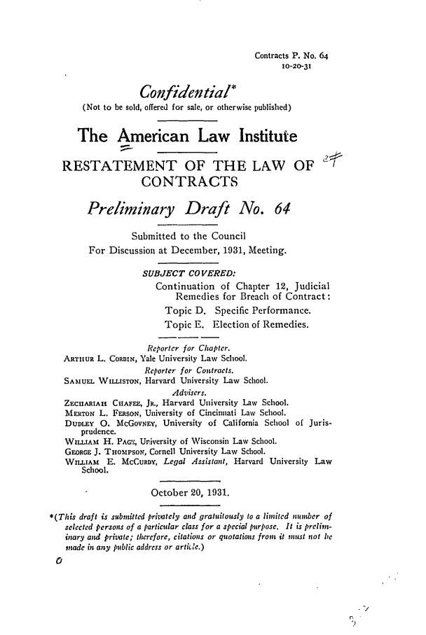 handle is hein.ali/contract0072 and id is 1 raw text is: Contracts P. No. 64
10-20-31
Confidential*
(Not to be sold, offered for sale, or otherwise published)
The American Law Institute
RESTATEMENT OF THE LAW OF
CONTRACTS
Preliminary Draft No. 64
Submitted to the Council
For Discussion at December, 1931, Meeting.
SUBJECT COVERED:
Continuation of Chapter 12, Judicial
Remedies for Breach of Contract:
Topic D. Specific Performance.
Topic E. Election of Remedies.
Reporter for Chapter.
ARTHUR L. CORBIN, Yale University Law School.
Reporter for Contracts.
SAMUEL WILLISTON, Harvard University Law School.
Advisers.
ZECIARIAH CIIAFEE, JR., Harvard University Law School.
MERTON L. FERSON, University of Cincinnati Law School.
DUDLEY 0. McGOVNEY, University of California School of Juris-
prudence.
WILLIAM H. PAQ.L, University of Wisconsin Law School.
GEORGE J. TnoMPso,, Cornell University Law School.
WILLIAM   E. McCURDY, Legal Assistant, Harvard University Law
School.
October 20, 1931.
*(This draft is submitted privately and gratuitously to a limited number of
selected persons of a particular class for a special purpose. It is prelim-
imry and private; therefore, citations or quotations from it must not be
imde in any public address or arti c.)
0


