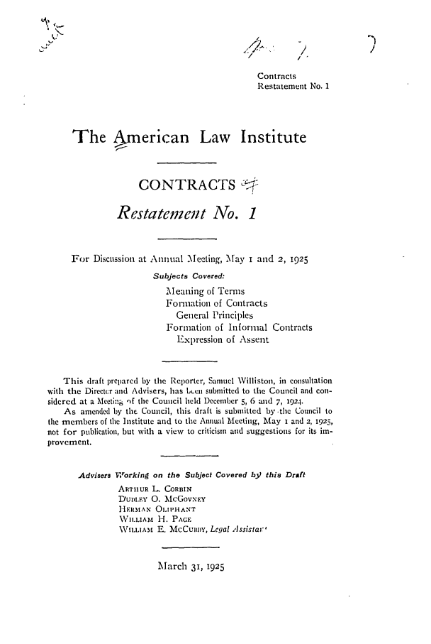 handle is hein.ali/contract0078 and id is 1 raw text is: /
Contracts
Restatement No. 1
The ,merican Law Institute
CONTRACTS 0
Restatement No. 1
For Discussion at Annual Meeting, May i and 2, 1925
Subjects Covered:
Meaning of Terms
Formation of Contracts
General Principles
Formation of Informal Contracts
Expression of Assent
This draft prepared by the Reporter, Samuel Williston, in consultation
with the Directcr and Advisers, has Lbeen submitted to the Council and con-
sidered at a Meeting )f the Council held December 5, 6 aid 7, 1924.
As amended by the Council, this draft is submitted by .the Council to
the members of the Institute and to the Annual Meeting, May i and 2, 1925,
not for publication, but with a view to criticism and suggestions for its im-
provement.
Advisers Working on the Subject Covered b3) this Draft
ARTIHUR L. CORBIN
DUDLEv 0. McGovNIEY
Hir N AlN OLIPHANT
NVILLIAM 1-I. PGE.
WILLIAM E. McCuiwy, Legal Assistar'

March 31, 1925



