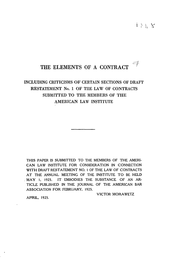 handle is hein.ali/contract0080 and id is 1 raw text is: THE ELEMENTS OF A CONTRACT
INCLUDING CRITICISMS OF CERTAIN SECTIONS OF DRAFT
RESTATEMENT No. 1 OF THE LAW OF CONTRACTS
SUBMITTED TO THE MEMBERS OF THE
AMERICAN LAW INSTITUTE
THIS PAPER IS SUBMITTED TO THE MEMBERS OF THE AMERI-
CAN LAW INSTITUTE FOR CONSIDERATION IN CONNECTION
WITH DRAFT RESTATEMENT NO. I OF THE LAW OF CONTRACTS
AT THE ANNUAL MEETING OF THE INSTITUTE TO BE HELD
MAY I, 1925. IT EMBODIES THE SUBSTANCE OF AN AR-
TICLE PUBLISHED IN THE JOURNAL OF THE AMERICAN BAR
ASSOCIATION FOR FEBRUARY, 1925,
VICTOR MORAWETZ
APRIL, 1925.


