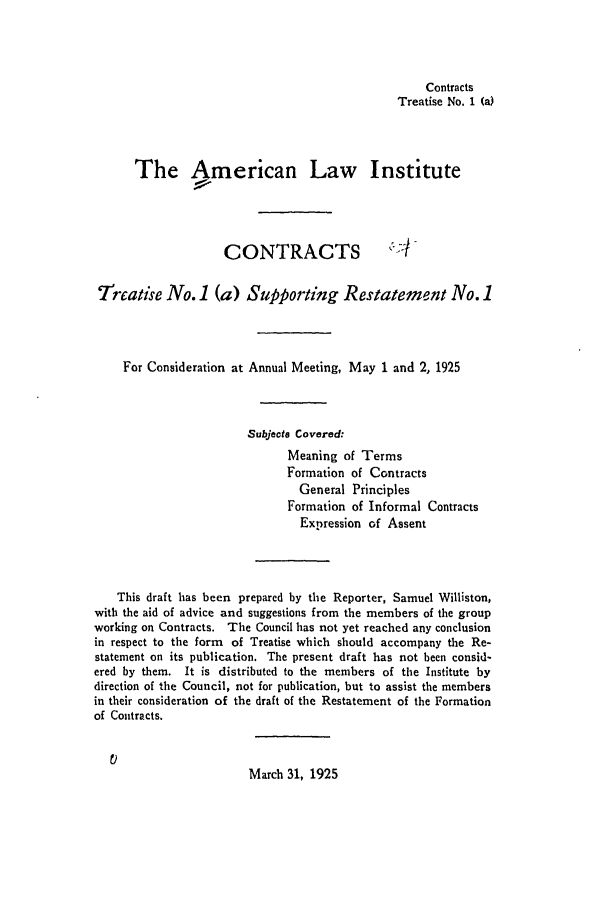 handle is hein.ali/contract0081 and id is 1 raw text is: Contracts
Treatise No. 1 (a)
The American Law Institute
CONTRACTS
7ireatise No. 1 (a) Supporting Restatement No. 1
For Consideration at Annual Meeting, May 1 and 2, 1925
Subjecte Covered:
Meaning of Terms
Formation of Contracts
General Principles
Formation of Informal Contracts
Expression of Assent
This draft has been prepared by the Reporter, Samuel Williston,
with the aid of advice and suggestions from the members of the group
working on Contracts. The Council has not yet reached any conclusion
in respect to the form of Treatise which should accompany the Re-
statement on its publication. The present draft has not been consid-
ered by them. It is distributed to the members of the Institute by
direction of the Council, not for publication, but to assist the members
in their consideration of the draft of the Restatement of the Formation
of Contracts.
March 31, 1925


