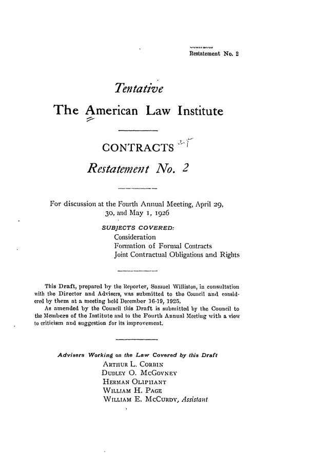 handle is hein.ali/contract0082 and id is 1 raw text is: Restatement No. 2
Tentative
The American Law Institute
CONTRACTS
Restatemet No. 2
For discussion at the Fourth Annual Meeting, April 29,
30, and May 1, 1926
SUBJECTS COVERED:
Consideration
Formation of Formal Contracts
Joint Contractual Obligations and Rights
This Draft, prepared by the Reporter, Samuel Williston, in consultation
with the Director and Advisers, was submitted to the Council and consid-
ered by them at a meeting held December 16-19, 1925.
As amended by the Council this Draft is submitted by the Council to
the Members of the Institute and to the Fourth Annual Meeting with a view
to criticism and suggestion for its improvement.
Advisers Working on the Law Covered by this Draft
ARTHUR L. CoRBIN
DUDLEY 0. McGOVNEY
HERMAN OLIPIANT
WILLIAM H. PAGE
WILLIAM E. MCCURDY, Assistant



