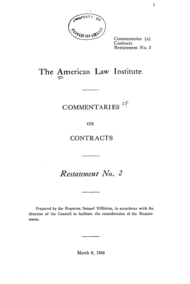 handle is hein.ali/contract0083 and id is 1 raw text is: Commentaries (a)
Contracts
Restatement No. 2

The American

Law Institute

COMMENTARIES -
on
CONTRACTS

Restatemeit No. 2
Prepared by the Reporter, Samuel Williston, in accordance with the
direction of the Council to facilitate the consideration of the Restate-
ments.

March 9, 1926


