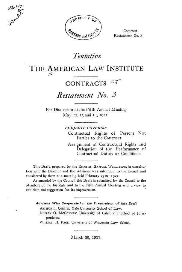 handle is hein.ali/contract0084 and id is 1 raw text is: Contracts
Restatement No. 3
Tentative
THE AMERICAN LAW INSTITUTE
CONTRACTS
Restatement No. 3
For Discussion at the Fifth Annual Meeting
May 12, 13 and 14, 1927.
SUBJECTS COVERED:
Contractual    Rights   of   Persons   Not
Parties to the Contract.
Assignment of Contractual Rights and
Delegation of the Performance of
Contractual Duties or Conditions.
This Draft, prepared by the Reporter, SAMUE.    \rILLISTON, in consulta-
tion with the Director and the Advisers, was submitted to the Council and
considered by them at a meeting held February 25-27, 1927.
As amended by the Council this Draft is submitted by the Council to the
Member3 of the Institute and to the Fifth Annual Mecting with a view to
criticism and suggestion for its improvement.
Advisers Who Cooperated in the Preparation of this Draft
ARTHUR L. CORBIN, Yale University School of Law.
DUDLEY 0. McGOVNEY, University of California School of Juris-
prudence.
\VILLIAtM H. PAGE, University of Wisconsin Law School.

March 30, 1927.


