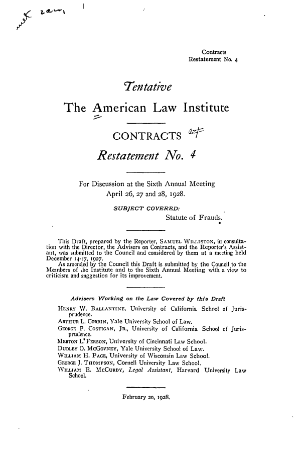 handle is hein.ali/contract0086 and id is 1 raw text is: ?I  .. t  U

Contracts
Restatement No. 4
Tentative
The American Law Institute
CONTRACTS
Restatement No. 4
For Discussion at the Sixth Annual Meeting
April 26, 27 and 28, 1928.
SUBJECT COVERED:
Statute of Frauds.
This Draft, prepared by the Reporter, SAMUEL WIL.ISTON, in consulta-
Lion with the Director, the Advisers on Contracts, and the Reporter's Assist-
ant, was submitted to the Council and considered by them at a meeting held
December 14-17, 1927.
As amended by the Council this Draft is submitted by the Council to the
Members of die Institute and to the Sixth Annual Meeting with a view to
criticism and suggestion for its improvement.
Advisers Working on the Law Covered by this Draft
HENRY ,W. BALLANTINE, University of California School of Juris-
prudence.
ARTHIUR L. CoaRIN, Yale University School of Law.
GORE P. COSTIGAN, JR., University of California School of Juris-
prudence.
MERTON L' FERSON, University of Cincinnati Law School.
DUDLEY 0. McGOVNrEY, Yale University School of Law.
WILLIAi t H. PAGE, University of Wisconsin Law School.
GEORGE J. THOMtPsoN, Cornell University Law School.
WILLIA  E. MCCURDY, Legal Assistant, Harvard University Law
School.

February 20, 1928.


