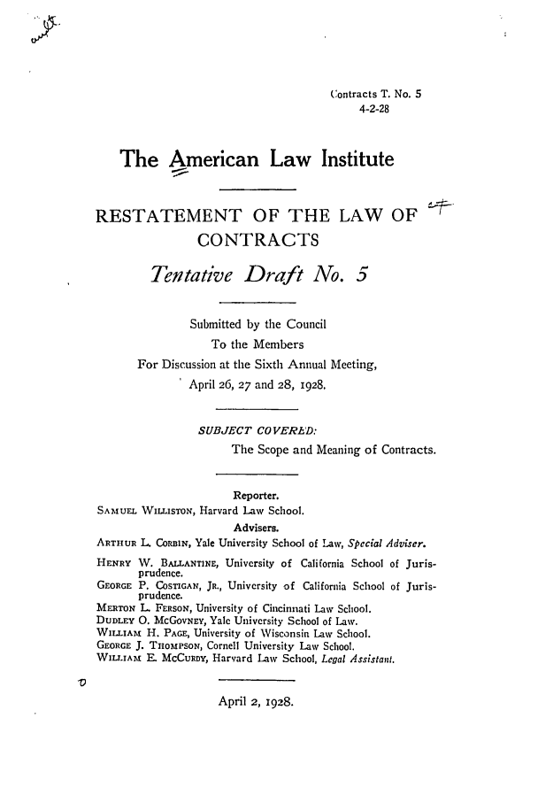 handle is hein.ali/contract0088 and id is 1 raw text is: Contracts T. No. 5
4-2-28
The American Law Institute
RESTATEMENT OF THE LAW OF
CONTRACTS
Tentative Draft No. 5
Submitted by the Council
To the Members
For Discussion at the Sixth Annual Meeting,
April 26, 27 and 28, 1928.
SUBJECT COVERID:
The Scope and Meaning of Contracts.
Reporter.
SAMUEL WILLisToN, Harvard Law School.
Advisers.
ARTHUR L. CoRBHN, Yale University School of Law, Special Adviser.
HENRY W. BALLANTINE, University of California School of Juris-
prudence.
GEORGE P. COSTIGAN, JR., University of California School of Juris-
prudence.
MERTON L FERSON, University of Cincinnati Law School.
DUDLEY 0. McGoVNEY, Yale University School of Law.
WILLIAM H. PAGE, University of Wisconsin Law School.
GEORGE J. THoMPSON, Cornell University Law School.
WILLIA! F. MCCURDY, Harvard Law School, Legal Assistant.
A                               ,
April 2, 1928.


