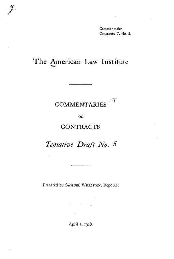 handle is hein.ali/contract0089 and id is 1 raw text is: Commentaries
Contracts T. No. 5.

The American

Law Institute

COMMENTARIES
on
CONTRACTS

Tentative Draft ANo. 5
Prepared by SAMUEL WILLISTON, Reporter

April 2, 1928.


