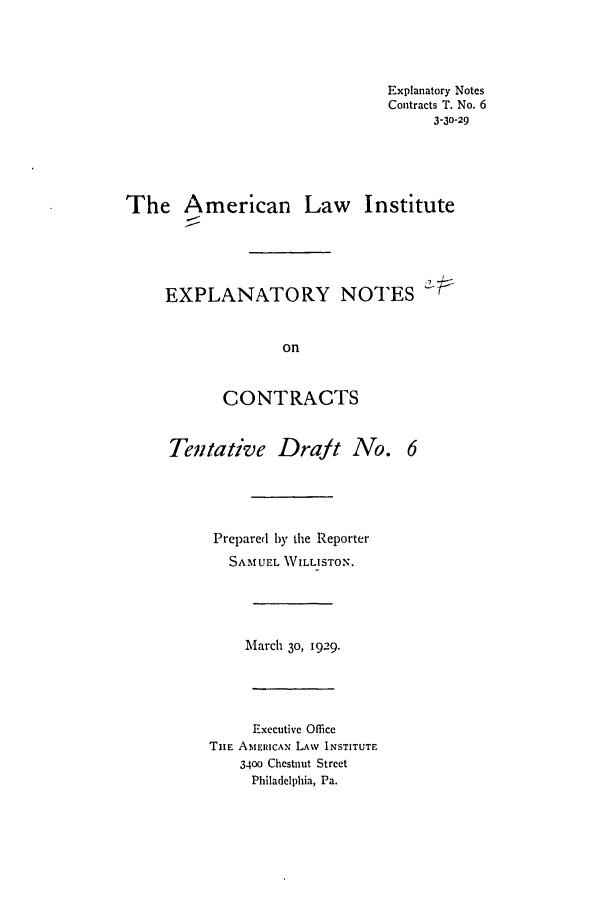 handle is hein.ali/contract0091 and id is 1 raw text is: Explanatory Notes
Contracts T. No. 6
3-30-29
The American Law Institute
EXPLANATORY NOTES
on
CONTRACTS
Tentative Draft No. 6
Prepared by the Reporter
SAMUEL WILLISTON.
March 30, 1929.
Executive Office
THE AMERICAN LAW INSTITUTE
3400 Chestnut Street
Philadelphia, Pa.


