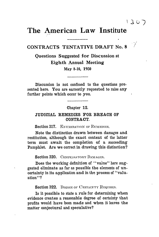 handle is hein.ali/contract0098 and id is 1 raw text is: The American Law Institute
CONTRACTS TENTATIVE DRAFT No. 8
Questions Suggested for Discussion at
Eighth Annual Meeting
May 8.10, 1930
Discussion is not confined to the questions pre-
sented here. You are earnestly requested to raise any
further points which occur to you.
Chapter 12.
JUDICIAL REMEDIES FOR BREACH OF
CONTRACT.
Section 317. Ex UA1E1A'riox - Or REMEDIES.
Note the distinction drawn between damages and
restitution, although the exact content of the latter
term must await the completion of a succeeding
Pamphlet. Are we correct in drawing this distinction?
Section 320. Co1,ris ronY )rAGRS.
Does the working definition of value here sug-
gested eliminate as far as possible the elements of un-
certainty in its application and in the process of valu-
ation? '9
Section 322. DE.oiiiA OF CERTAINTY iREQUIRED.
Is it possible to state a rule for determining when
evidence creates a reasonable degree of certainty that
profits would have been made and when it leaves the
matter conjectural and speculative?


