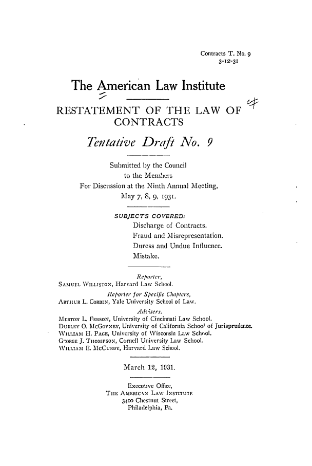 handle is hein.ali/contract0099 and id is 1 raw text is: Contracts T. No. 9
3-12-31
The American Law Institute
RESTATEMENT OF THE LAW OF
CONTRACTS
Tentative Draft No. 9
Submitted by the Council
to the Members
For Discussion at the Ninth Annual Meeting,
May 7, 8, 9, 1931.
SUBJECTS COVERED:
Discharge of Contracts.
Fraud and Misrepresentation.
Duress and Undue Influence.
Mistake.
Reporler,
SAMUEL VILIsToN, Harvard Law School.
Reporter for Specific C/utpiers,
ARTHUR L. CORBIN, Yale University School of Law.
Advisers.
MERTON L. FERSON, University of Cincinnati Law School.
Dum.EY 0. McGOVNry, University of California School of Jurisprudence.
WILLIAM H. PAGE, University of Wisconsin Law School.
G':oRGIr J. TnomPsox, Cornell University Law School.
WILLIAM E. MCCURDY, Harvard Law School.
March 12, 1931.
Executive Office,
TiE AMERICAN LAW INSTITUTF.
3400 Chestnut Street,
Philadelphia, Pa.


