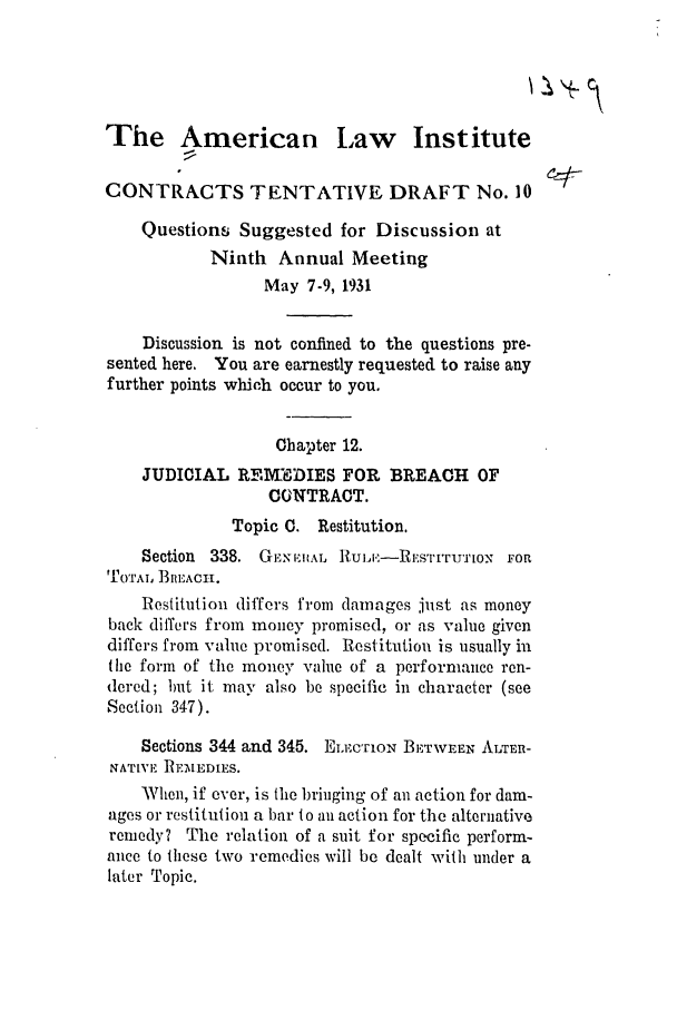 handle is hein.ali/contract0104 and id is 1 raw text is: The American Law Institute
CONTRACTS TENTATIVE DRAFT No. 10
Questions Suggested for Discussion at
Ninth Annual Meeting
May 7-9, 1931
Discussion is not confined to the questions pre-
sented here, You are earnestly requested to raise any
further points which occur to you.
Chapter 12.
JUDICIAL REMWDIES FOR BREACH OF
CONTRACT.
Topic C. Restitution.
Section 338. GExEH:L Ru,:--REsTrru'IO'  FOn
'0TAL, l3m11ACH.
Restitution differs from damages just as money
back differs from money promised, or as value given
differs from value promised. Restitution is usually in
the form of the money value of a performauce ren-
dered; but it may also be specific in character (see
Section 347).
Sections 344 and 345. ELETiON BETWEEN ATTRn-
NATIVE RrMEDIES.
When, if ever, is the bringing of an action for dam-
ages or restitution a bar to an action for the alternative
remedy? The relation of a suit for specific perform-
aice to these two remedies will be dealt wilh under a
later Topic.


