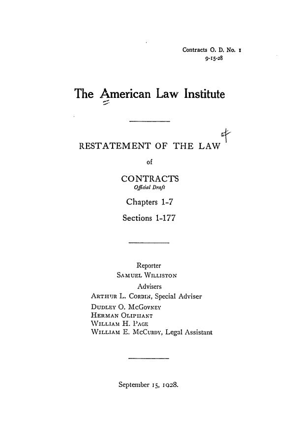 handle is hein.ali/contract0107 and id is 1 raw text is: Contracts 0. D. No. x
9-15-28
The American Law Institute
RESTATEMENT OF THE LAW
of
CONTRACTS
O.ffidal Draft

Chapters 1-7
Sections 1-177
Reporter
SAMUEL WILLISTON
Advisers
ARTUTJR L. CORnINq, Special Adviser

DUDLEY 0. McGoVNEY
HERMAN OLIPIIANT
WILLIAM H. PAGE
WILLIAM E. MCCURDY,

Legal Assistant

September 15, 1028.


