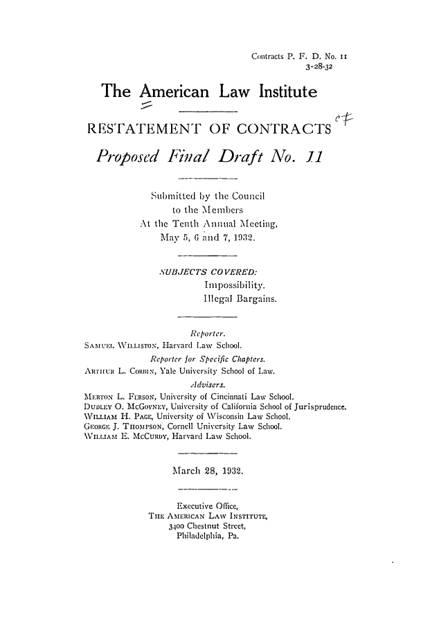 handle is hein.ali/contract0108 and id is 1 raw text is: Contracts P. F. D. No. II
3-28-32
The American Law Institute
RESTATEMENT OF CONTRACTS
Proposed Final Draft No. -l
Submitted by the Council
to the Memllbers
At the Tenth Annual Meeting,
May 5, G and 7, 1932.
.SUBJECTS CO VERED:
nipossibility.
Illegal Bargains.
Reporter.
SAMUEL WVILLISTON, Harvard Law School.
Reporter for Specific Chapters.
ARTrmiz L. CoHIin, Yale University School of Law.
Advisers.
MERT 'N L. FE:RSON, University of Cincinnati Law School.
DUDLEY 0. McGovNEY, University of California School of Jurisprudence.
WILLIAm H. PAGE, University of \Visconsin Law School.
GKORGE J. THoMPsoN, Cornell University Law School.
NVILLIAM E. AICCURDY, Harvard Law School.
March 28, 1932.
Executive Office,
Tin.. AMERICAN LAW INSTITUTE,
3400 Chestnut Street,
Philadelphia, Pa.


