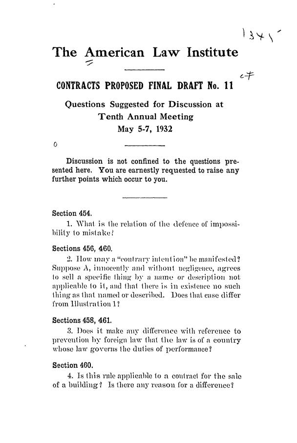 handle is hein.ali/contract0109 and id is 1 raw text is: The American Law Institute
CONTRACTS PROPOSED FINAL DRAFT No. I1
Questions Suggested for Discussion at
Tenth Annual Meeting
May 5-7, 1932
Discussion is not confined to the questions pre-
sented here. You are earnestly requested to raise any
further points which occur to you.
Section 454.
1. AWhat is the relation of the defence of impossi-
bility to mistake 1
Sections 456, 460.
2. low may a 'on rary it ion he manifested ?
Suppose A, ilmocenl ly and wilhoul neglig'ence, agrees
to sell a specific tliing by a namie or description not
ap)licable to it, and that there is in existence no such
thing as that nameld or described. Does that case differ
from Illustration 1
Sections 458, 461.
3. Does it make any difference with reference to
prevention by foreign law that the law is of a country
whose law governs the duties of performance?
Section 460.
4. Is this rule applicable to a contract for the sale
of a building? Is there any reason for a difference?



