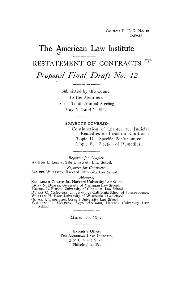 handle is hein.ali/contract0110 and id is 1 raw text is: Contracts P. F. D. No. 12
3-30-32
The American Law Institute
RESTAT EMENT OF CONTRACTS
Proposed Final Draft No. 12
Submitted by the Council
to the Members
At the Tenth :\nual Mecting,
May 5, (G and 7. 19:2.
SUBJECTS COVERED:
Continuation of Chapter I2, Judicial
Remedies for 'reach of Contract:
Topic D.    Specific Performance.
Tol)ic I. Election of Remedies.
Reporter for Chapter.
ARTHUR L. CoRBIx, Yale University Law School.
Reporter for Contracts.
SAMUEL \ILLISTON, Harvard University Law School.
Adviscrs.
ZECIAIAI C^HFE.:, JR., Harvard University Law School.
EcAIz N. DURFEL, University of Michigan Law School.
MERTON L. FERSON, University of Cincinnati Law School.
Dunm.ty 0. McGovxEv', University of California School of Jurisprudence.
\WrLuAM H. PAGE, University of Wisconsin Law School,
Giniw,.ci J. Tnomptpsox, Cornell University Law School.
\V1u'i.1,A  E. McCuRiy, Legal Assistant, Harvard University Law
School.
March 30, 1932.
Executive Office,
rTuF ANI.RICAN LAW INSTITUTE,
3400 Chest'nt Street,
Philadelphia, Pa.


