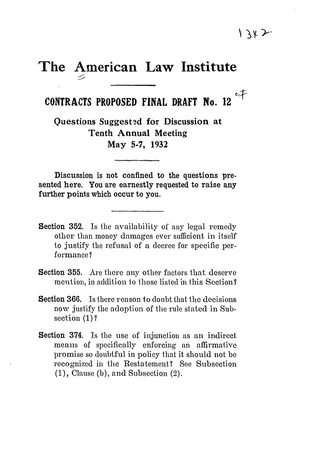 handle is hein.ali/contract0111 and id is 1 raw text is: The American Law Institute
CONTRACTS PROPOSED FINAL DRAFT No. 12
Questions Suggested for Discussion at
Tenth Annual Meeting
May 5-7, 1932
Discussion is not confined to the questions pre-
sented here. You are earnestly requested to raise any
further points which occur to you,
Section 352. Is the availability of any legal remedy
other than money damages ever sutifficient in itself
to justify the refusal of a decree for specific per-
formance I
Section 355. Are there any other factors that deserve
mention, in addition to those listed in this Section7
Section 366. Is there reason to doubt that the decisions
now justify the adoption of the rule stated in Sub-
section (1)?
Section 374. Is the use of injunction as an indirect
means of specifically enforcing an affirmative
promise so doubtful in policy that it should not be
recognized in the Restatement? See Subsection
(1), Clause (b), and Subsection (2).


