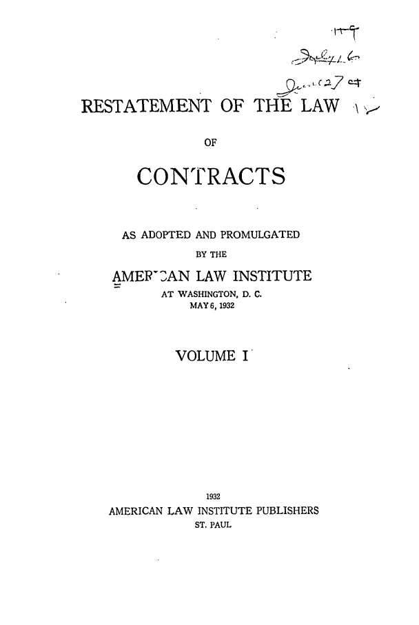 handle is hein.ali/contract0113 and id is 1 raw text is: RESTATEMENT OF THE LAW .
OF
CONTRACTS

AS ADOPTED AND PROMULGATED
BY THE
AMEP2AN LAW INSTITUTE
AT WASHINGTON, D. C.
MAY 6, 1932

VOLUME I
1932
AMERICAN LAW INSTITUTE PUBLISHERS
ST. PAUL


