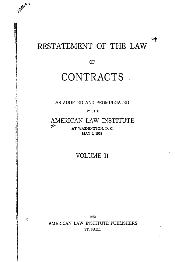 handle is hein.ali/contract0114 and id is 1 raw text is: RESTATEMENT OF THE LAW
OF
CONTRACTS

AS ADOPTED AND PROMULGATED
BY THE
AMERICAN LAW INSTITUTE
AT WASHINGTON, D. C.
MAY 6, 1932
VOLUME II
1932
AMERICAN LAW INSTITUTE PUBLISHERS
ST. PAUL


