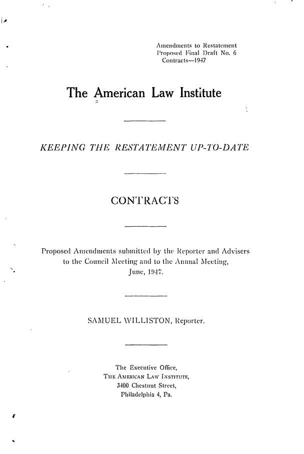 handle is hein.ali/contract0117 and id is 1 raw text is: Amicnidmieits to Restatement
'roposed Final )raft No. 6
Coutracts-1947
The American Law Institute
KEEPING THE RESTATEMENT UP-TO-DATE
CONTRACTS
Proposed Aniendmlients submitted by the Reporter and Advisers
to tile Council Meeting and to the Annual Meeting,
June, 1947.
SAMUEL WILLISTON, Reporter.
The Executive Office,
TnL AMERICAN LAW INSTITUTE,
3400 Chestnut Street,
Philadelphia 4, Pa.


