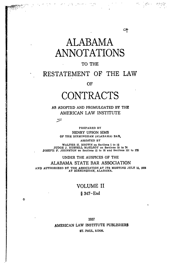 handle is hein.ali/contract0121 and id is 1 raw text is: ALABAMA
ANNOTATIONS
TO THE
RESTATEMENT OF THE LAW
OF
CONTRACTS
AS ADOPTED AND PROMULGATED BY THE
AMERICAN LAW INSTITUTE
PREPARED BY
HENRY UPSON SIMS
OF TIHE BIRMINOHAM (ALABAMA) BAR.
ASSISTED BY
WALTER H. BROWN on Sections I to 12
JUDGE J. RUSSELL MCELROY on Sections 19 to 74
JOSEPH  F. JOHNSTON on Sections 15 to 18 and Sections 151 to 175
UNDER THE AUSPICES OF THE
ALABAMA STATE BAR ASSOCIATION
AND AUTHORIZED BY THE ASSOCIATION AT ITS MEETING JULY 11, 1936
AT BIRMINGHAM, ALABAMA.
VOLUME II
§ 347-End
1937
AMERICAN LAW INSTITUTE PUBLISHERS
ST. PAUL, MINN.


